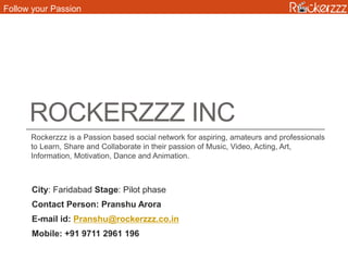 ROCKERZZZ INC
Rockerzzz is a Passion based social network for aspiring, amateurs and professionals
to Learn, Share and Collaborate in their passion of Music, Video, Acting, Art,
Information, Motivation, Dance and Animation.
City: Faridabad Stage: Pilot phase
Contact Person: Pranshu Arora
E-mail id: Pranshu@rockerzzz.co.in
Mobile: +91 9711 2961 196
Follow your Passion
 