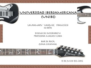 UNIVERSIDAD IBEROAMERICANA
(UNIBE)
LAURAMARY VASQUEZ FRANCISCO
12-0874

DISENO DE INTERIORESV
PROFESORA MAGALY CABA

BAR DE ROCK
ZONA COLONIAL
13 DE JULIO DEL 2016
 