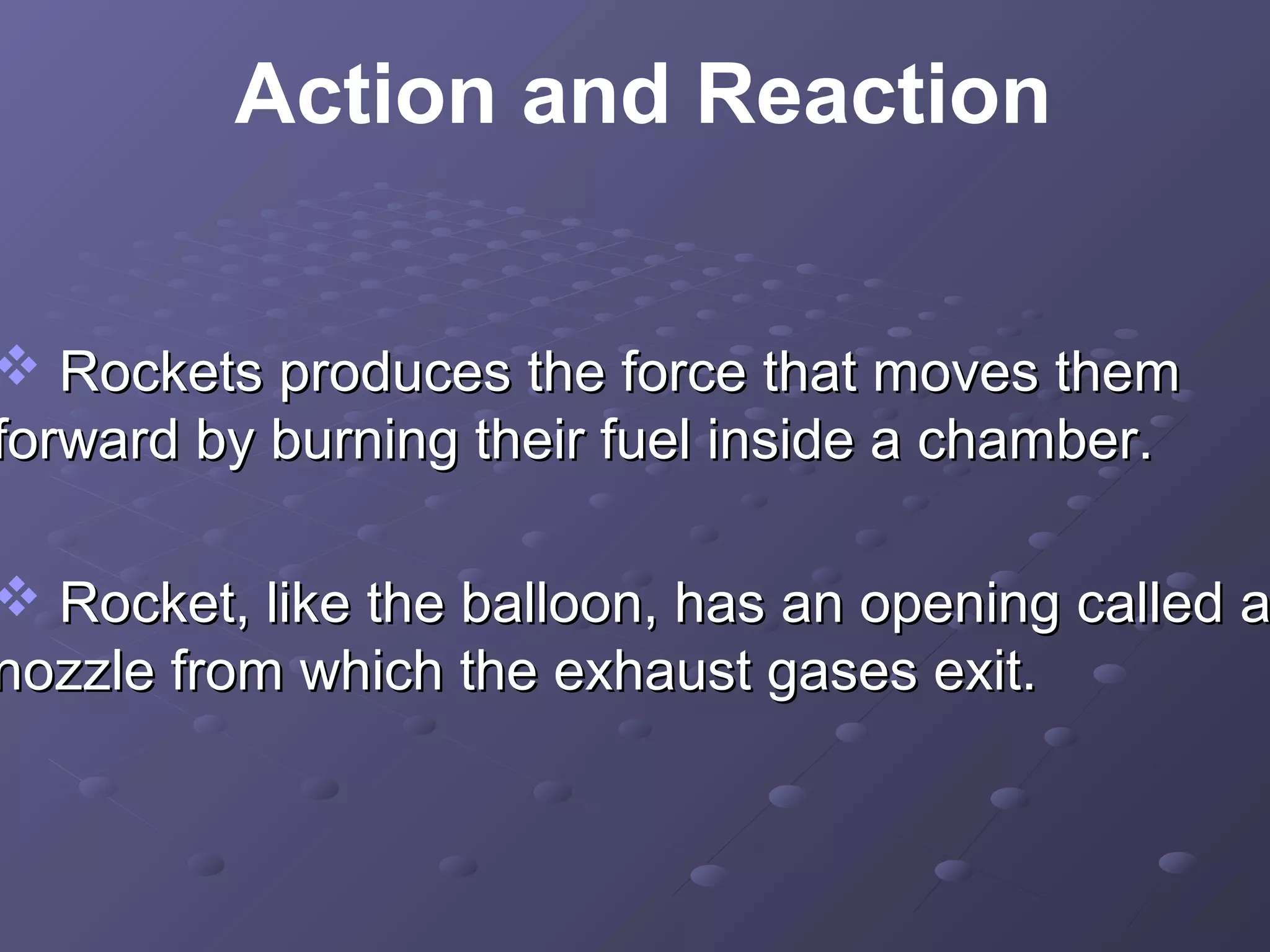 Action and Reaction

 Rockets produces the force that moves them
forward by burning their fuel inside a chamber.

 Rocket, like the balloon, has an opening called a
nozzle from which the exhaust gases exit.

 