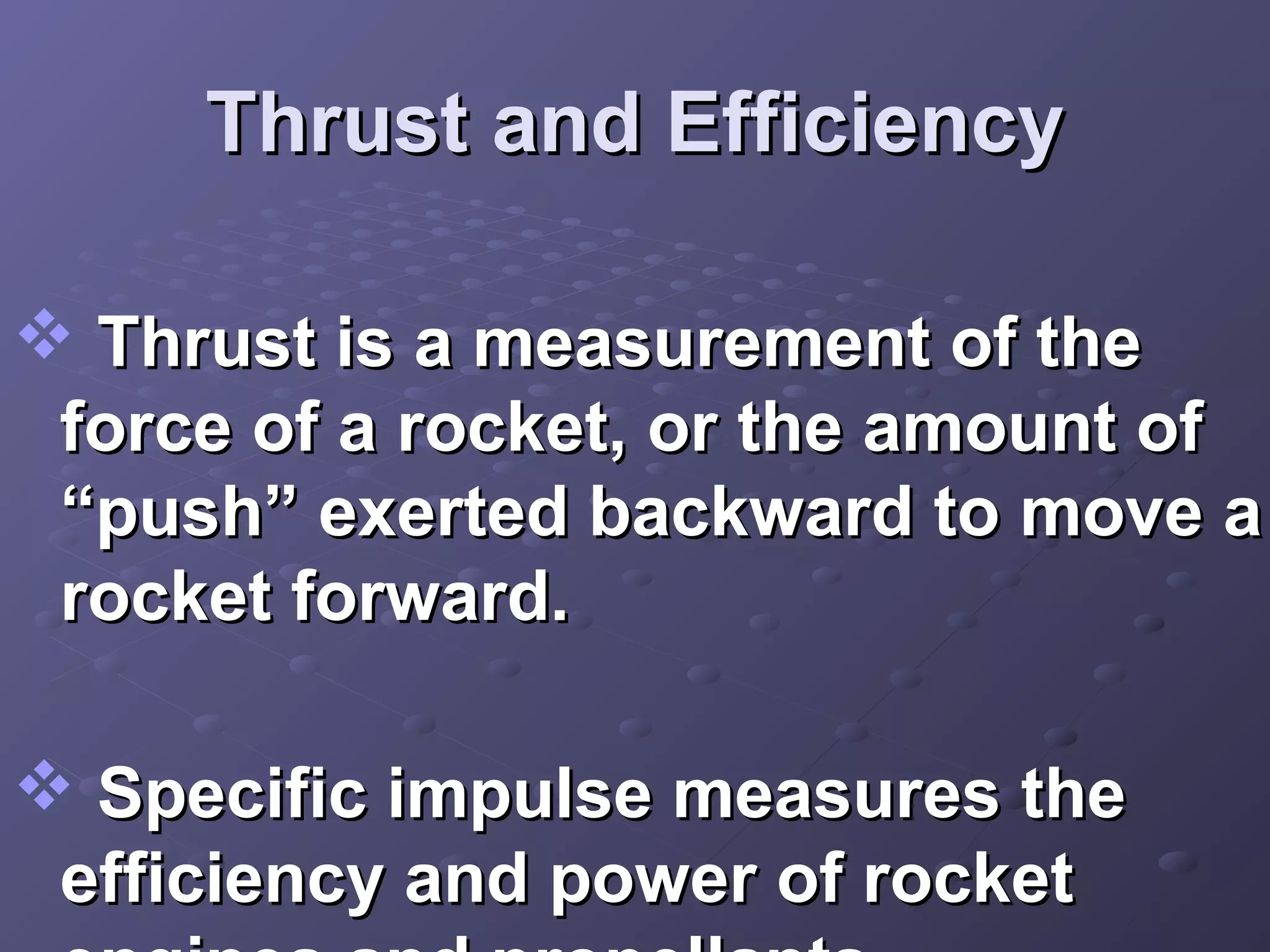 Thrust and Efficiency
 Thrust is a measurement of the
force of a rocket, or the amount of
“push” exerted backward to move a
rocket forward.
 Specific impulse measures the
efficiency and power of rocket

 