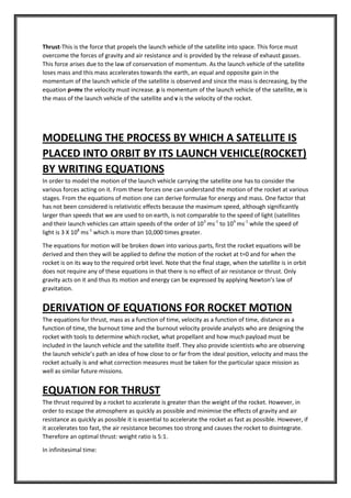 Thrust-This is the force that propels the launch vehicle of the satellite into space. This force must
overcome the forces of gravity and air resistance and is provided by the release of exhaust gasses.
This force arises due to the law of conservation of momentum. As the launch vehicle of the satellite
loses mass and this mass accelerates towards the earth, an equal and opposite gain in the
momentum of the launch vehicle of the satellite is observed and since the mass is decreasing, by the
equation p=mv the velocity must increase. p is momentum of the launch vehicle of the satellite, m is
the mass of the launch vehicle of the satellite and v is the velocity of the rocket.
MODELLING THE PROCESS BY WHICH A SATELLITE IS
PLACED INTO ORBIT BY ITS LAUNCH VEHICLE(ROCKET)
BY WRITING EQUATIONS
In order to model the motion of the launch vehicle carrying the satellite one has to consider the
various forces acting on it. From these forces one can understand the motion of the rocket at various
stages. From the equations of motion one can derive formulae for energy and mass. One factor that
has not been considered is relativistic effects because the maximum speed, although significantly
larger than speeds that we are used to on earth, is not comparable to the speed of light (satellites
and their launch vehicles can attain speeds of the order of 103
ms-1
to 104
ms-1
while the speed of
light is 3 X 108
ms-1
which is more than 10,000 times greater.
The equations for motion will be broken down into various parts, first the rocket equations will be
derived and then they will be applied to define the motion of the rocket at t=0 and for when the
rocket is on its way to the required orbit level. Note that the final stage, when the satellite is in orbit
does not require any of these equations in that there is no effect of air resistance or thrust. Only
gravity acts on it and thus its motion and energy can be expressed by applying Newton’s law of
gravitation.
DERIVATION OF EQUATIONS FOR ROCKET MOTION
The equations for thrust, mass as a function of time, velocity as a function of time, distance as a
function of time, the burnout time and the burnout velocity provide analysts who are designing the
rocket with tools to determine which rocket, what propellant and how much payload must be
included in the launch vehicle and the satellite itself. They also provide scientists who are observing
the launch vehicle’s path an idea of how close to or far from the ideal position, velocity and mass the
rocket actually is and what correction measures must be taken for the particular space mission as
well as similar future missions.
EQUATION FOR THRUST
The thrust required by a rocket to accelerate is greater than the weight of the rocket. However, in
order to escape the atmosphere as quickly as possible and minimise the effects of gravity and air
resistance as quickly as possible it is essential to accelerate the rocket as fast as possible. However, if
it accelerates too fast, the air resistance becomes too strong and causes the rocket to disintegrate.
Therefore an optimal thrust: weight ratio is 5:1.
In infinitesimal time:
 