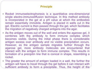 Principle
 Rocket immunoelectrophoresis is a quantitative one-dimensional
single electro-immunodiffusion technique. In this method antibody
is incorporated in the gel at a pH value at which the antibodies
remain essentially immobile. Antigen is placed in wells cut in the
gel. Electric current is then passed through the gel, which facilitates
the migration of negatively charged antigens into the agar.
 As the antigen moves out of the well and enters the agarose gel, it
combines with the antibody to form immune complex which
becomes visible. During the initial phase there is considerable
antigen excess over antibody and no visible precipitation occurs.
However, as the antigen sample migrates further through the
agarose gel, more antibody molecules are encountered that
interact with the antigen to form immune complex. This results in
formation of a precipitin line that is conical in shape, resembling a
rocket.
 The greater the amount of antigen loaded in a well, the further the
antigen will have to travel through the gel before it can interact with
sufficient antibody to form a precipitate. Thus, the height of the
 