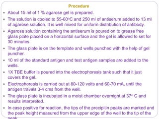 Procedure
 About 15 ml of 1 % agarose gel is prepared.
 The solution is cooled to 55-60oC and 250 ml of antiserum added to 13 ml
of agarose solution. It is well mixed for uniform distribution of antibody.
 Agarose solution containing the antiserum is poured on to grease free
glass plate placed on a horizontal surface and the gel is allowed to set for
30 minutes.
 The glass plate is on the template and wells punched with the help of gel
puncher.
 10 ml of the standard antigen and test antigen samples are added to the
wells.
 1X TBE buffer is poured into the electrophoresis tank such that it just
covers the gel.
 Electrophoresis is carried out at 80-120 volts and 60-70 mA, until the
antigen travels 3-4 cms from the well.
 The glass plate is incubated in a moist chamber overnight at 37o C and
results interpreted.
 In case positive for reaction, the tips of the precipitin peaks are marked and
the peak height measured from the upper edge of the well to the tip of the
 