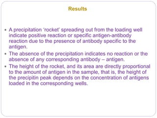 Results
 A precipitation ‘rocket’ spreading out from the loading well
indicate positive reaction or specific antigen-antibody
reaction due to the presence of antibody specific to the
antigen.
 The absence of the precipitation indicates no reaction or the
absence of any corresponding antibody – antigen.
 The height of the rocket, and its area are directly proportional
to the amount of antigen in the sample, that is, the height of
the precipitin peak depends on the concentration of antigens
loaded in the corresponding wells.
 
