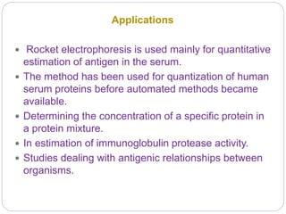Applications
 Rocket electrophoresis is used mainly for quantitative
estimation of antigen in the serum.
 The method has been used for quantization of human
serum proteins before automated methods became
available.
 Determining the concentration of a specific protein in
a protein mixture.
 In estimation of immunoglobulin protease activity.
 Studies dealing with antigenic relationships between
organisms.
 