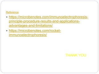 Reference
 https://microbenotes.com/immunoelectrophoresis-
principle-procedure-results-and-applications-
advantages-and-limitations/
 https://microbenotes.com/rocket-
immunoelectrophoresis/
THANK YOU
 