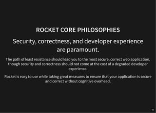 ROCKET CORE PHILOSOPHIES
Security, correctness, and developer experience
are paramount.
The path of least resistance should lead you to the most secure, correct web application,
though security and correctness should not come at the cost of a degraded developer
experience.
Rocket is easy to use while taking great measures to ensure that your application is secure
and correct without cognitive overhead.
11
 