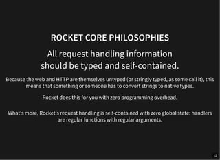 ROCKET CORE PHILOSOPHIES
All request handling information
should be typed and self-contained.
Because the web and HTTP are themselves untyped (or stringly typed, as some call it), this
means that something or someone has to convert strings to native types.
Rocket does this for you with zero programming overhead.
What's more, Rocket's request handling is self-contained with zero global state: handlers
are regular functions with regular arguments.
12
 