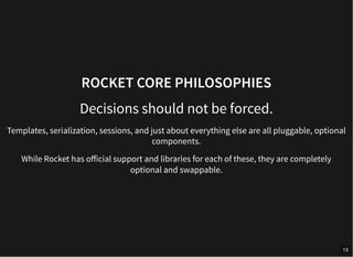 ROCKET CORE PHILOSOPHIES
Decisions should not be forced.
Templates, serialization, sessions, and just about everything else are all pluggable, optional
components.
While Rocket has official support and libraries for each of these, they are completely
optional and swappable.
13
 