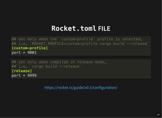 Rocket.toml FILE
## set only when the `custom-profile` profile is selected,
## i.e, `ROCKET_PROFILE=custom-profile cargo build --release`
[custom-profile]
port = 9001
## set only when compiled in release mode,
## i.e, `cargo build --release`
[release]
port = 9999
https://rocket.rs/guide/v0.5/configuration/
21
 