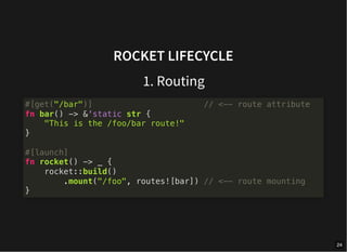 ROCKET LIFECYCLE
1. Routing
#[get("/bar")] // <-- route attribute
fn bar() -> &'static str {
"This is the /foo/bar route!"
}
#[launch]
fn rocket() -> _ {
rocket::build()
.mount("/foo", routes![bar]) // <-- route mounting
}
24
 