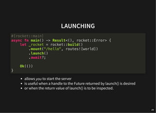 LAUNCHING
allows you to start the server
is useful when a handle to the Future returned by launch() is desired
or when the return value of launch() is to be inspected.
#[rocket::main]
async fn main() -> Result<(), rocket::Error> {
let _rocket = rocket::build()
.mount("/hello", routes![world])
.launch()
.await?;
Ok(())
}
29
 