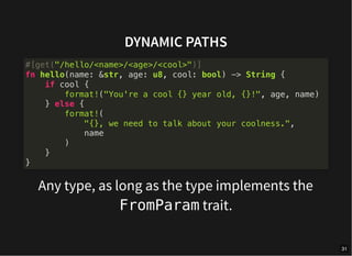 DYNAMIC PATHS
Any type, as long as the type implements the
FromParam trait.
#[get("/hello/<name>/<age>/<cool>")]
fn hello(name: &str, age: u8, cool: bool) -> String {
if cool {
format!("You're a cool {} year old, {}!", age, name)
} else {
format!(
"{}, we need to talk about your coolness.",
name
)
}
}
31
 