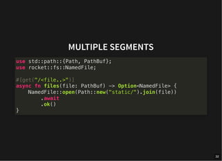 MULTIPLE SEGMENTS
use std::path::{Path, PathBuf};
use rocket::fs::NamedFile;
#[get("/<file..>")]
async fn files(file: PathBuf) -> Option<NamedFile> {
NamedFile::open(Path::new("static/").join(file))
.await
.ok()
}
32
 