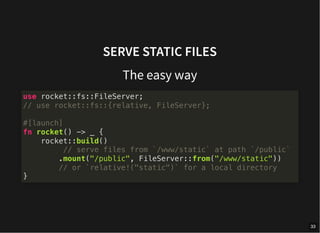 SERVE STATIC FILES
The easy way
use rocket::fs::FileServer;
// use rocket::fs::{relative, FileServer};
#[launch]
fn rocket() -> _ {
rocket::build()
// serve files from `/www/static` at path `/public`
.mount("/public", FileServer::from("/www/static"))
// or `relative!("static")` for a local directory
}
33
 