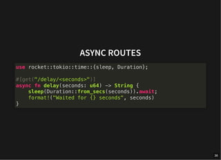 ASYNC ROUTES
use rocket::tokio::time::{sleep, Duration};
#[get("/delay/<seconds>")]
async fn delay(seconds: u64) -> String {
sleep(Duration::from_secs(seconds)).await;
format!("Waited for {} seconds", seconds)
}
36
 