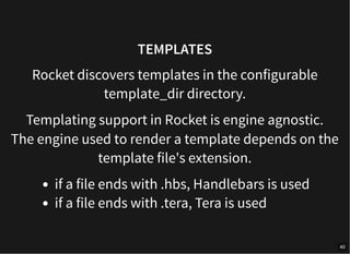 TEMPLATES
Rocket discovers templates in the configurable
template_dir directory.
Templating support in Rocket is engine agnostic.
The engine used to render a template depends on the
template file's extension.
if a file ends with .hbs, Handlebars is used
if a file ends with .tera, Tera is used
40
 