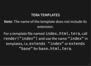 TERA TEMPLATES
Note: The name of the template does not include its
extension.
For a template file named index.html.tera, call
render("index") and use the name "index" in
templates, i.e, extends "index" or extends
"base" for base.html.tera.
41
 