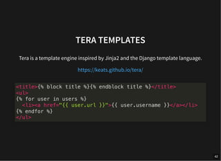 TERA TEMPLATES
Tera is a template engine inspired by Jinja2 and the Django template language.
https://keats.github.io/tera/
<title>{% block title %}{% endblock title %}</title>
<ul>
{% for user in users %}
<li><a href="{{ user.url }}">{{ user.username }}</a></li>
{% endfor %}
</ul>
42
 