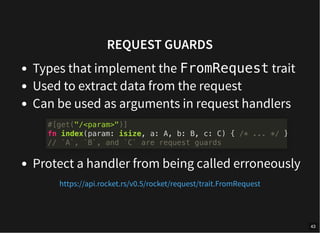 REQUEST GUARDS
Types that implement the FromRequest trait
Used to extract data from the request
Can be used as arguments in request handlers
Protect a handler from being called erroneously
#[get("/<param>")]
fn index(param: isize, a: A, b: B, c: C) { /* ... */ }
// `A`, `B`, and `C` are request guards
https://api.rocket.rs/v0.5/rocket/request/trait.FromRequest
43
 