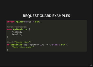 REQUEST GUARD EXAMPLES
struct ApiKey<'r>(&'r str);
#[derive(Debug)]
enum ApiKeyError {
Missing,
Invalid,
}
#[get("/sensitive")]
fn sensitive(key: ApiKey<'_>) -> &'static str {
"Sensitive data."
}
45
 