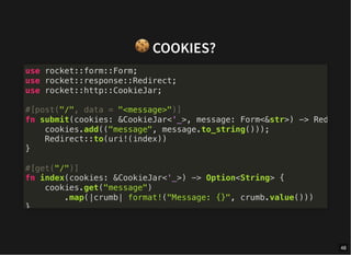 🍪COOKIES?
use rocket::form::Form;
use rocket::response::Redirect;
use rocket::http::CookieJar;
#[post("/", data = "<message>")]
fn submit(cookies: &CookieJar<'_>, message: Form<&str>) -> Red
cookies.add(("message", message.to_string()));
Redirect::to(uri!(index))
}
#[get("/")]
fn index(cookies: &CookieJar<'_>) -> Option<String> {
cookies.get("message")
.map(|crumb| format!("Message: {}", crumb.value()))
}
48
 