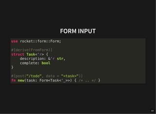 FORM INPUT
use rocket::form::Form;
#[derive(FromForm)]
struct Task<'r> {
description: &'r str,
complete: bool
}
#[post("/todo", data = "<task>")]
fn new(task: Form<Task<'_>>) { /* .. */ }
51
 