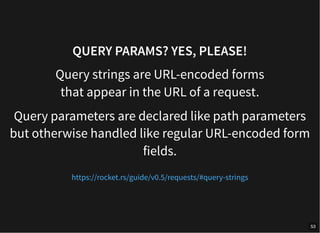 QUERY PARAMS? YES, PLEASE!
Query strings are URL-encoded forms
that appear in the URL of a request.
Query parameters are declared like path parameters
but otherwise handled like regular URL-encoded form
fields.
https://rocket.rs/guide/v0.5/requests/#query-strings
53
 