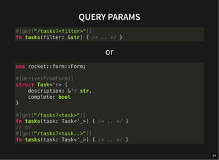 QUERY PARAMS
or
#[get("/tasks?<filter>")]
fn tasks(filter: &str) { /* .. */ }
use rocket::form::Form;
#[derive(FromForm)]
struct Task<'r> {
description: &'r str,
complete: bool
}
#[get("/tasks?<task>")]
fn tasks(task: Task<'_>) { /* .. */ }
// or
#[get("/tasks?<task..>")]
fn tasks(task: Task<'_>) { /* .. */ }
54
 