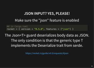 JSON INPUT? YES, PLEASE!
Make sure the "json" feature is enabled
The Json<T> guard deserializes body data as JSON.
The only condition is that the generic type T
implements the Deserialize trait from serde.
## in Cargo.toml
rocket = { version = "0.5.0", features = ["json"] }
https://rocket.rs/guide/v0.5/requests/#json
56
 