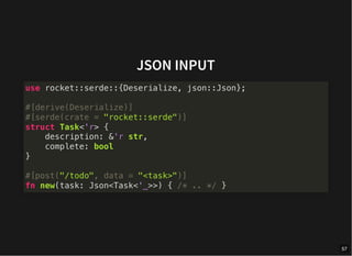 JSON INPUT
use rocket::serde::{Deserialize, json::Json};
#[derive(Deserialize)]
#[serde(crate = "rocket::serde")]
struct Task<'r> {
description: &'r str,
complete: bool
}
#[post("/todo", data = "<task>")]
fn new(task: Json<Task<'_>>) { /* .. */ }
57
 