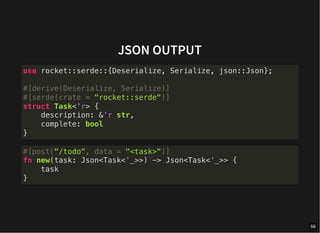 JSON OUTPUT
use rocket::serde::{Deserialize, Serialize, json::Json};
#[derive(Deserialize, Serialize)]
#[serde(crate = "rocket::serde")]
struct Task<'r> {
description: &'r str,
complete: bool
}
#[post("/todo", data = "<task>")]
fn new(task: Json<Task<'_>>) -> Json<Task<'_>> {
task
}
59
 