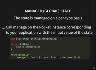 MANAGED (GLOBAL) STATE
The state is managed on a per-type basis
1. Call manage on the Rocket instance corresponding
to your application with the initial value of the state.
use std::sync::atomic::AtomicUsize;
struct HitCount {
count: AtomicUsize
}
rocket::build()
.manage(HitCount { count: AtomicUsize::new(0) });
63
 