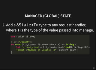 MANAGED (GLOBAL) STATE
2. Add a &State<T> type to any request handler,
where T is the type of the value passed into manage.
use rocket::State;
#[get("/count")]
fn count(hit_count: &State<HitCount>) -> String {
let current_count = hit_count.count.load(Ordering::Rela
format!("Number of visits: {}", current_count)
}
64
 