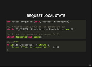 REQUEST-LOCAL STATE
use rocket::request::{self, Request, FromRequest};
/// A global atomic counter for generating IDs.
static ID_COUNTER: AtomicUsize = AtomicUsize::new(0);
/// A type that represents a request's ID.
struct RequestId(pub usize);
#[get("/")]
fn id(id: &RequestId) -> String {
format!("This is request #{}.", id.0)
}
65
 