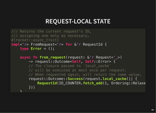 REQUEST-LOCAL STATE
/// Returns the current request's ID,
/// assigning one only as necessary.
#[rocket::async_trait]
impl<'r> FromRequest<'r> for &'r RequestId {
type Error = ();
async fn from_request(request: &'r Request<'_>)
-> request::Outcome<Self, Self::Error> {
// The closure passed to `local_cache`
// will be executed at most once per request:
// When requested again, will return the same value.
request::Outcome::Success(request.local_cache(|| {
RequestId(ID_COUNTER.fetch_add(1, Ordering::Relaxe
}))
}
66
 