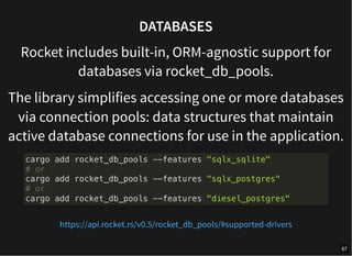 DATABASES
Rocket includes built-in, ORM-agnostic support for
databases via rocket_db_pools.
The library simplifies accessing one or more databases
via connection pools: data structures that maintain
active database connections for use in the application.
cargo add rocket_db_pools --features "sqlx_sqlite"
# or
cargo add rocket_db_pools --features "sqlx_postgres"
# or
cargo add rocket_db_pools --features "diesel_postgres"
https://api.rocket.rs/v0.5/rocket_db_pools/#supported-drivers
67
 