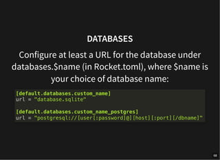 DATABASES
Configure at least a URL for the database under
databases.$name (in Rocket.toml), where $name is
your choice of database name:
[default.databases.custom_name]
url = "database.sqlite"
[default.databases.custom_name_postgres]
url = "postgresql://[user[:password]@][host][:port][/dbname]"
68
 