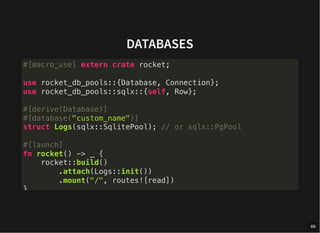 DATABASES
#[macro_use] extern crate rocket;
use rocket_db_pools::{Database, Connection};
use rocket_db_pools::sqlx::{self, Row};
#[derive(Database)]
#[database("custom_name")]
struct Logs(sqlx::SqlitePool); // or sqlx::PgPool
#[launch]
fn rocket() -> _ {
rocket::build()
.attach(Logs::init())
.mount("/", routes![read])
}
69
 