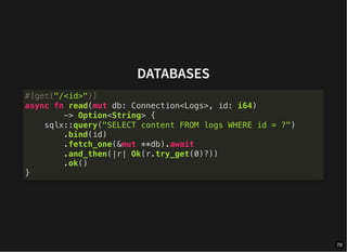 DATABASES
#[get("/<id>")]
async fn read(mut db: Connection<Logs>, id: i64)
-> Option<String> {
sqlx::query("SELECT content FROM logs WHERE id = ?")
.bind(id)
.fetch_one(&mut **db).await
.and_then(|r| Ok(r.try_get(0)?))
.ok()
}
70
 
