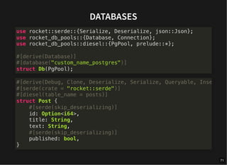 DATABASES
use rocket::serde::{Serialize, Deserialize, json::Json};
use rocket_db_pools::{Database, Connection};
use rocket_db_pools::diesel::{PgPool, prelude::*};
#[derive(Database)]
#[database("custom_name_postgres")]
struct Db(PgPool);
#[derive(Debug, Clone, Deserialize, Serialize, Queryable, Inse
#[serde(crate = "rocket::serde")]
#[diesel(table_name = posts)]
struct Post {
#[serde(skip_deserializing)]
id: Option<i64>,
title: String,
text: String,
#[serde(skip_deserializing)]
published: bool,
}
71
 