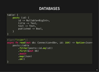 DATABASES
table! {
posts (id) {
id -> Nullable<BigInt>,
title -> Text,
text -> Text,
published -> Bool,
}
}
#[get("/<id>")]
async fn read(mut db: Connection<Db>, id: i64) -> Option<Json<
posts::table
.filter(posts::id.eq(id))
.first(&mut db)
.await
.map(Json)
.ok()
}
72
 
