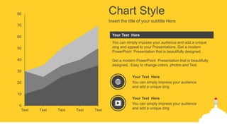 0
10
20
30
40
50
60
70
80
Text Text Text Text Text
Chart Style
Insert the title of your subtitle Here
You can simply impress your audience and add a unique
zing and appeal to your Presentations. Get a modern
PowerPoint Presentation that is beautifully designed.
Get a modern PowerPoint Presentation that is beautifully
designed. Easy to change colors, photos and Text.
Your Text Here
You can simply impress your audience
and add a unique zing
Your Text Here
You can simply impress your audience
and add a unique zing
Your Text Here
 