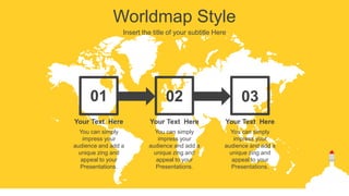 Worldmap Style
Insert the title of your subtitle Here
01 02 03
You can simply
impress your
audience and add a
unique zing and
appeal to your
Presentations.
Your Text Here
You can simply
impress your
audience and add a
unique zing and
appeal to your
Presentations.
Your Text Here
You can simply
impress your
audience and add a
unique zing and
appeal to your
Presentations.
Your Text Here
 