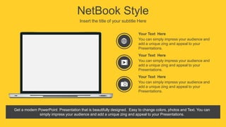 NetBook Style
Insert the title of your subtitle Here
You can simply impress your audience and
add a unique zing and appeal to your
Presentations.
Your Text Here
You can simply impress your audience and
add a unique zing and appeal to your
Presentations.
Your Text Here
You can simply impress your audience and
add a unique zing and appeal to your
Presentations.
Your Text Here
Get a modern PowerPoint Presentation that is beautifully designed. Easy to change colors, photos and Text. You can
simply impress your audience and add a unique zing and appeal to your Presentations.
 