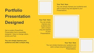 Portfolio
Presentation
Designed
You can simply impress your audience and
add a unique zing and appeal to your
Presentations.
Your Text Here
You can simply impress your audience and
add a unique zing and appeal to your
Presentations.
Your Text Here
You can simply
impress your
audience and
add a unique
zing and appeal
to your
Presentations.
Your Text Here
Get a modern PowerPoint
Presentation that is beautifully
designed. Easy to change colors,
photos and Text.
You can simply impress your
audience and add a unique zing.
 