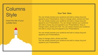 Columns
Style
Insert the title of your
subtitle Here
You can simply impress your audience and add a unique zing and
appeal to your Presentations. Easy to change colors, photos and Text.
You can simply impress your audience and add a unique zing and
appeal to your Presentations. You can simply impress your audience
and add a unique zing and appeal to your Presentations. Easy to
change colors, photos and Text. You can simply impress your audience
and add a unique zing and appeal to your Presentations.
You can simply impress your audience and add a unique zing and
appeal to your Presentations.
Easy to change colors, photos and Text.
You can simply impress your audience and add a unique zing and
appeal to your Presentations.
Your Text Here
 