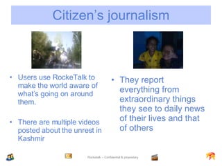 Citizen’s journalism Users use RockeTalk to make the world aware of what’s going on around them. There are multiple videos posted about the unrest in Kashmir They report everything from extraordinary things they see to daily news of their lives and that of others 