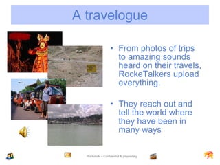 A travelogue From photos of trips to amazing sounds heard on their travels, RockeTalkers upload everything. They reach out and tell the world where they have been in many ways 