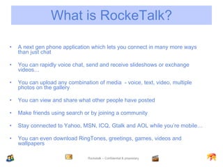 What is RockeTalk? A next gen phone application which lets you connect in many more ways than just chat You can rapidly voice chat, send and receive slideshows or exchange videos… You can upload any combination of media  - voice, text, video, multiple photos on the gallery You can view and share what other people have posted Make friends using search or by joining a community Stay connected to Yahoo, MSN, ICQ, Gtalk and AOL while you’re mobile… You can even download RingTones, greetings, games, videos and wallpapers 